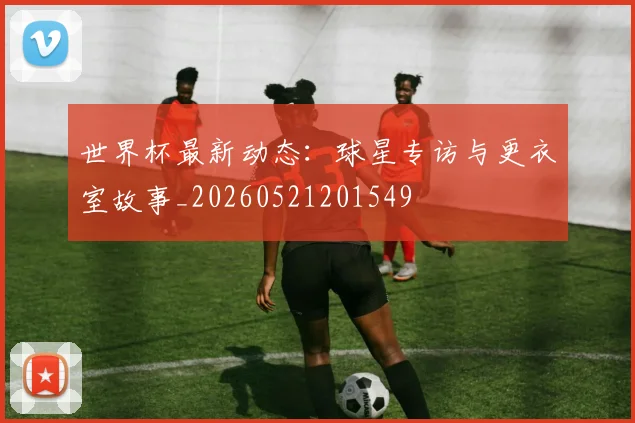 世界杯最新动态：球星专访与更衣室故事_20260521201549