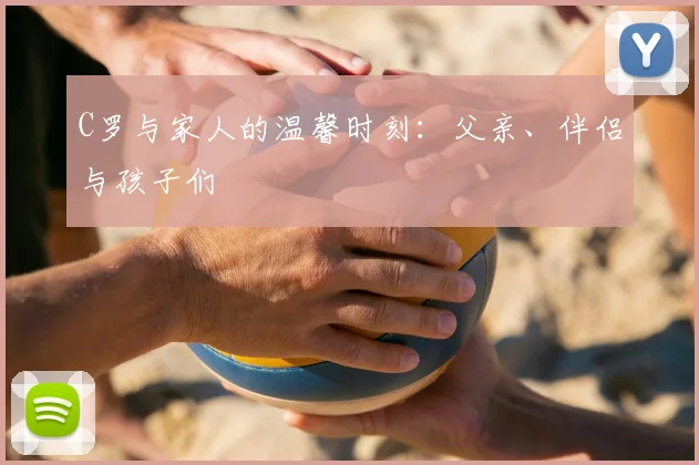 C罗与家人的温馨时刻：父亲、伴侣与孩子们