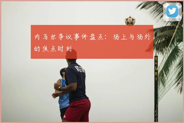 内马尔争议事件盘点:场上与场外的焦点时刻