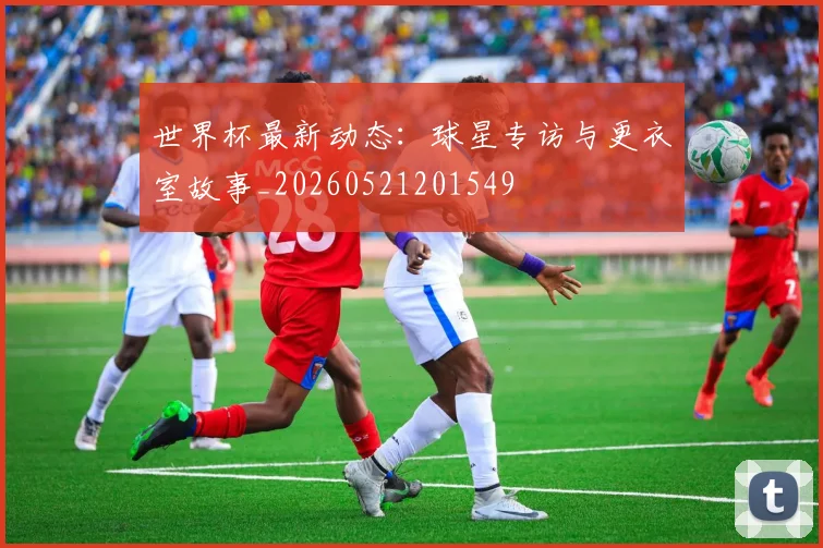 世界杯最新动态:球星专访与更衣室故事_20260521201549
